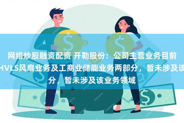 网络炒股融资配资 开勒股份：公司主营业务目前主要包括HVLS风扇业务及工商业储能业务两部分，暂未涉及该业务领域