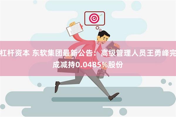 杠杆资本 东软集团最新公告：高级管理人员王勇峰完成减持0.0485%股份