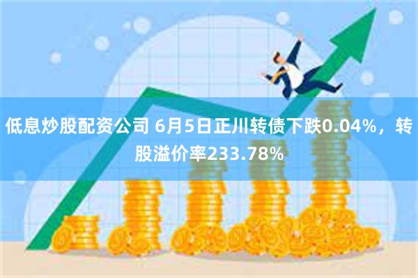 低息炒股配资公司 6月5日正川转债下跌0.04%，转股溢价率233.78%