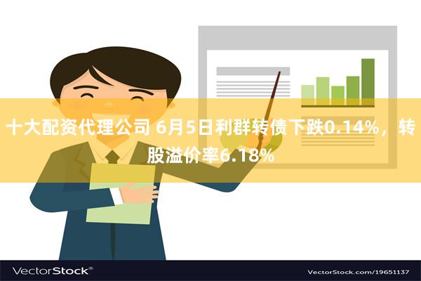 十大配资代理公司 6月5日利群转债下跌0.14%，转股溢价率6.18%