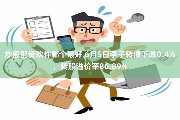 炒股配资软件哪个最好 6月5日李子转债下跌0.4%，转股溢价率86.89%