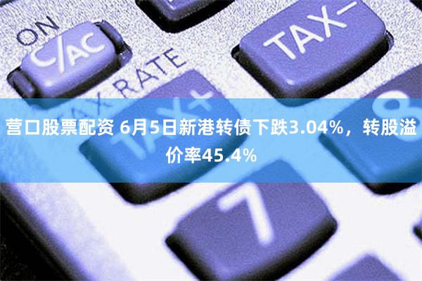 营口股票配资 6月5日新港转债下跌3.04%，转股溢价率45.4%