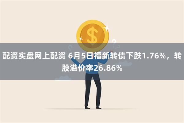 配资实盘网上配资 6月5日福新转债下跌1.76%，转股溢价率26.86%