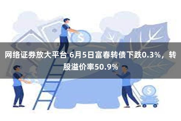 网络证劵放大平台 6月5日富春转债下跌0.3%，转股溢价率50.9%