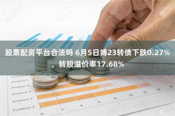 股票配资平台合法吗 6月5日博23转债下跌0.27%，转股溢价率17.68%