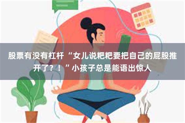 股票有没有杠杆 “女儿说粑粑要把自己的屁股推开了？！”小孩子总是能语出惊人