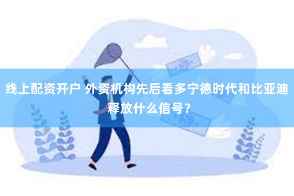 线上配资开户 外资机构先后看多宁德时代和比亚迪 释放什么信号？