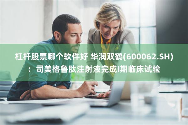 杠杆股票哪个软件好 华润双鹤(600062.SH)：司美格鲁肽注射液完成I期临床试验