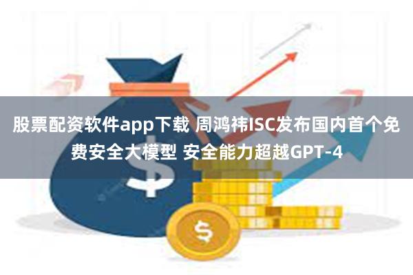 股票配资软件app下载 周鸿祎ISC发布国内首个免费安全大模型 安全能力超越GPT-4