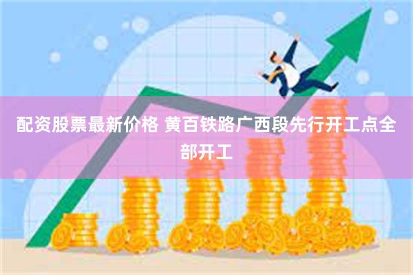 配资股票最新价格 黄百铁路广西段先行开工点全部开工