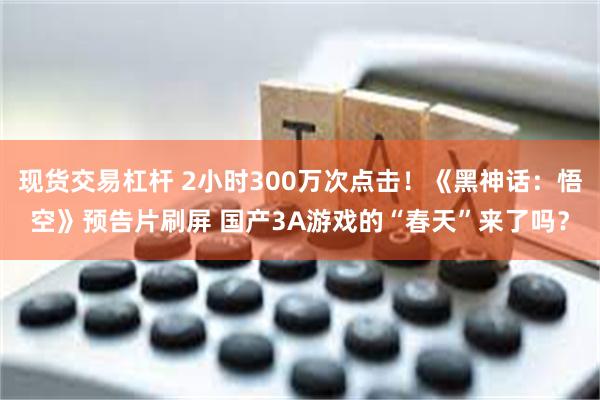 现货交易杠杆 2小时300万次点击！《黑神话：悟空》预告片刷屏 国产3A游戏的“春天”来了吗？