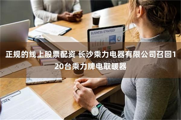 正规的线上股票配资 长沙乘力电器有限公司召回120台乘力牌电取暖器