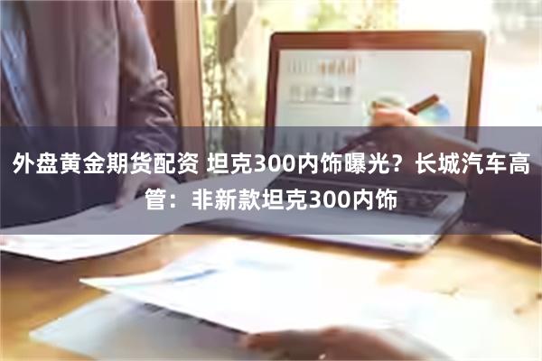 外盘黄金期货配资 坦克300内饰曝光？长城汽车高管：非新款坦克300内饰