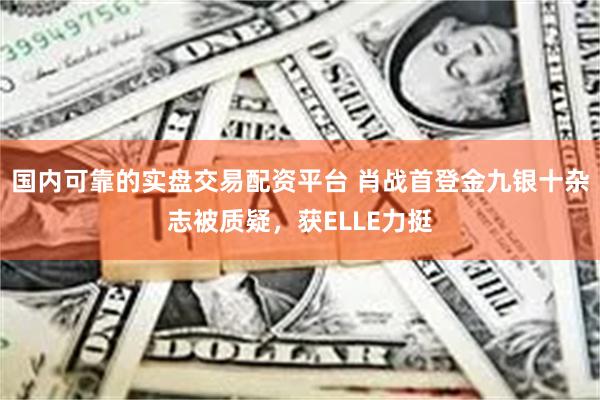 国内可靠的实盘交易配资平台 肖战首登金九银十杂志被质疑，获ELLE力挺