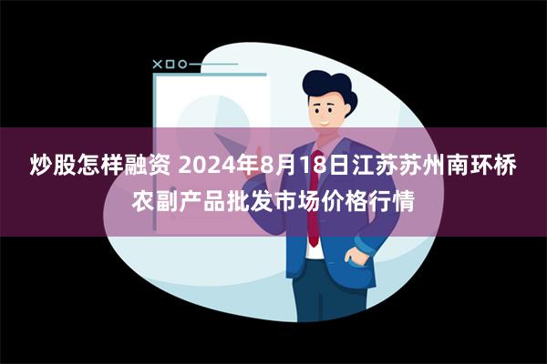 炒股怎样融资 2024年8月18日江苏苏州南环桥农副产品批发市场价格行情