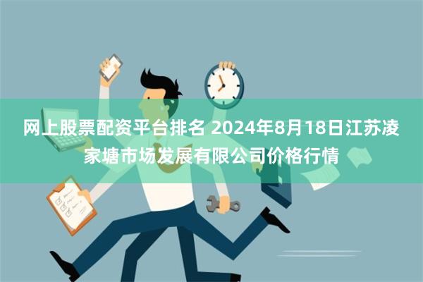 网上股票配资平台排名 2024年8月18日江苏凌家塘市场发展有限公司价格行情