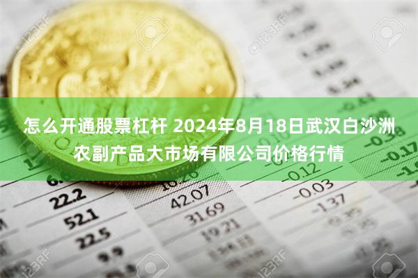 怎么开通股票杠杆 2024年8月18日武汉白沙洲农副产品大市场有限公司价格行情