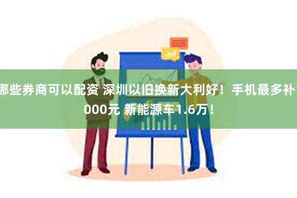 哪些券商可以配资 深圳以旧换新大利好！手机最多补1000元 新能源车1.6万！