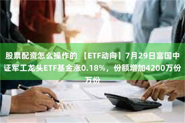 股票配资怎么操作的 【ETF动向】7月29日富国中证军工龙头ETF基金涨0.18%，份额增加4200万份