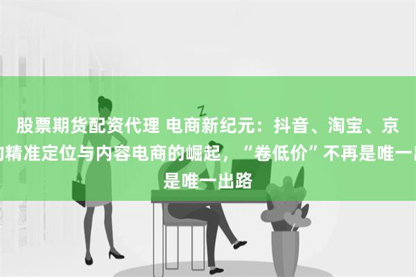 股票期货配资代理 电商新纪元：抖音、淘宝、京东的精准定位与内容电商的崛起，“卷低价”不再是唯一出路