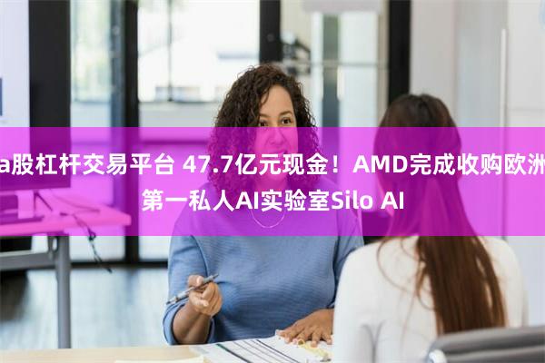 a股杠杆交易平台 47.7亿元现金！AMD完成收购欧洲第一私人AI实验室Silo AI