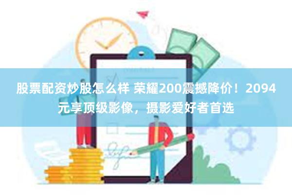 股票配资炒股怎么样 荣耀200震撼降价！2094元享顶级影像，摄影爱好者首选