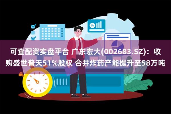 可查配资实盘平台 广东宏大(002683.SZ)：收购盛世普天51%股权 合并炸药产能提升至58万吨