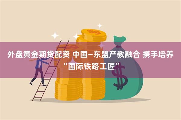 外盘黄金期货配资 中国—东盟产教融合 携手培养“国际铁路工匠”