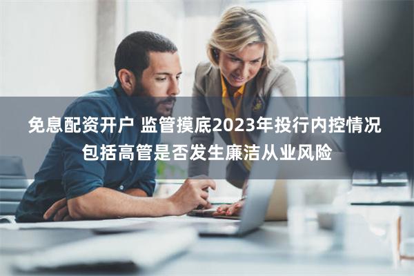 免息配资开户 监管摸底2023年投行内控情况 包括高管是否发生廉洁从业风险