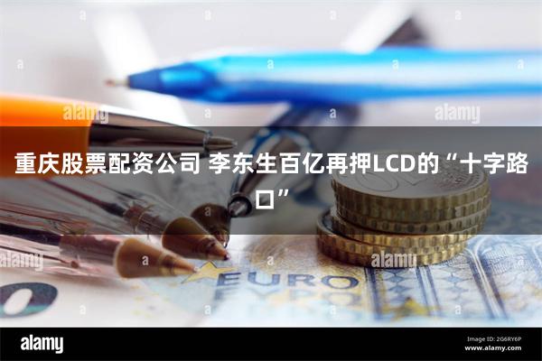 重庆股票配资公司 李东生百亿再押LCD的“十字路口”