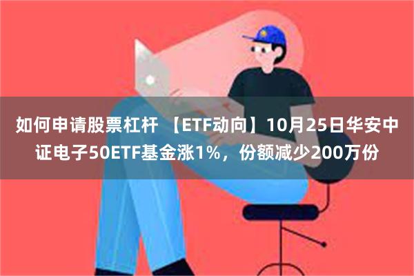 如何申请股票杠杆 【ETF动向】10月25日华安中证电子50ETF基金涨1%，份额减少200万份