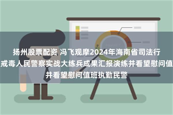 扬州股票配资 冯飞观摩2024年海南省司法行政系统监狱戒毒人民警察实战大练兵成果汇报演练并看望慰问值班执勤民警