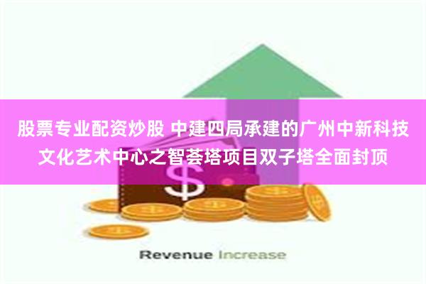 股票专业配资炒股 中建四局承建的广州中新科技文化艺术中心之智荟塔项目双子塔全面封顶