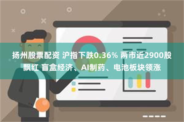 扬州股票配资 沪指下跌0.36% 两市近2900股飘红 盲盒经济、AI制药、电池板块领涨