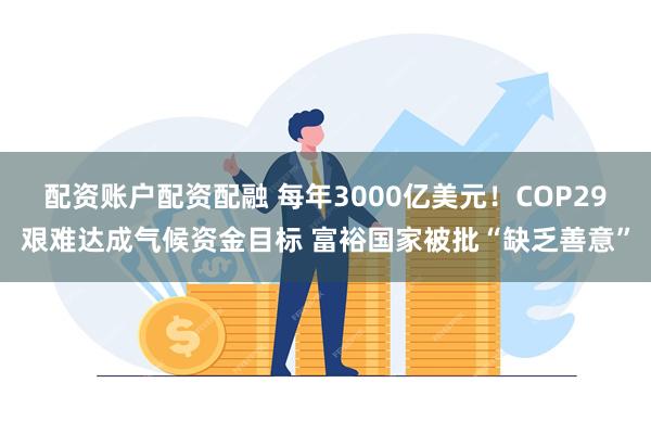 配资账户配资配融 每年3000亿美元！COP29艰难达成气候资金目标 富裕国家被批“缺乏善意”