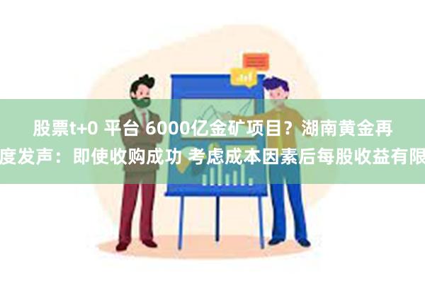 股票t+0 平台 6000亿金矿项目？湖南黄金再度发声：即使收购成功 考虑成本因素后每股收益有限