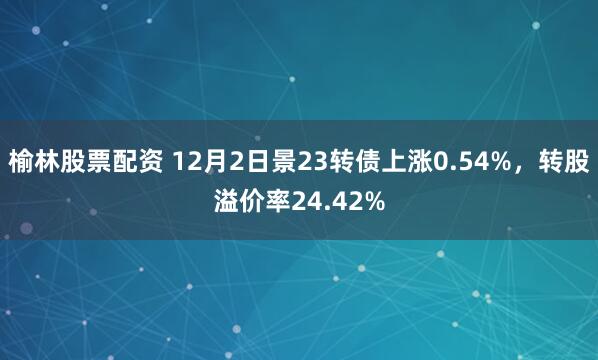 榆林股票配资 12月2日景23转债上涨0.54%，转股溢价率24.42%