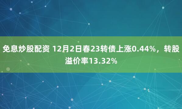 免息炒股配资 12月2日春23转债上涨0.44%，转股溢价率13.32%