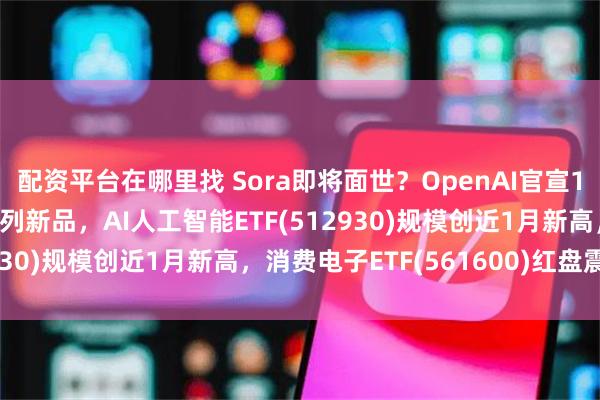 配资平台在哪里找 Sora即将面世？OpenAI官宣12天12场直播将发布系列新品，AI人工智能ETF(512930)规模创近1月新高，消费电子ETF(561600)红盘震荡