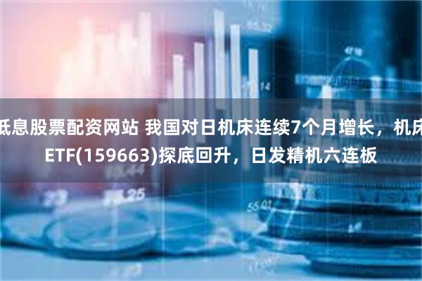 低息股票配资网站 我国对日机床连续7个月增长，机床ETF(159663)探底回升，日发精机六连板