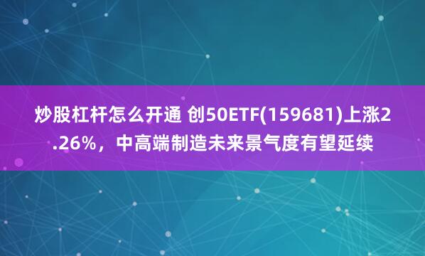 炒股杠杆怎么开通 创50ETF(159681)上涨2.26%，中高端制造未来景气度有望延续