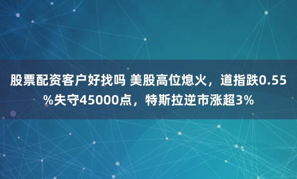 股票配资客户好找吗 美股高位熄火，道指跌0.55%失守45000点，特斯拉逆市涨超3%