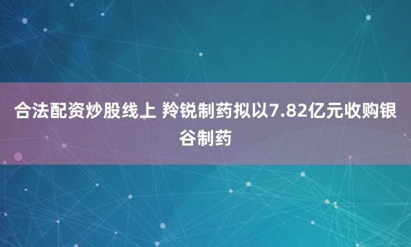 合法配资炒股线上 羚锐制药拟以7.82亿元收购银谷制药