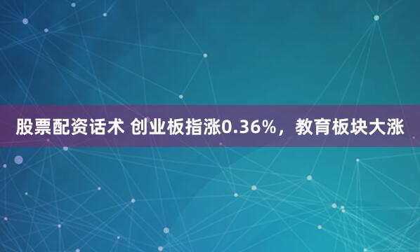 股票配资话术 创业板指涨0.36%，教育板块大涨