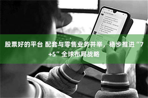 股票好的平台 配套与零售业务并举，稳步推进“7+5”全球布局战略