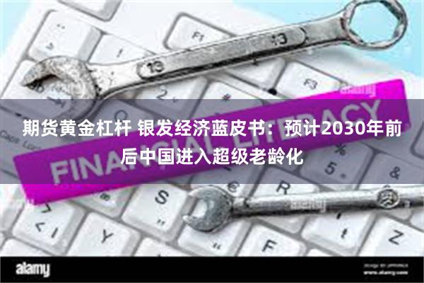 期货黄金杠杆 银发经济蓝皮书：预计2030年前后中国进入超级老龄化