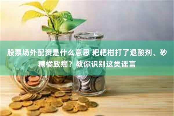 股票场外配资是什么意思 耙耙柑打了退酸剂、砂糖橘致癌？教你识别这类谣言