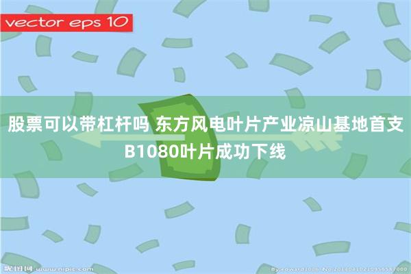 股票可以带杠杆吗 东方风电叶片产业凉山基地首支B1080叶片成功下线