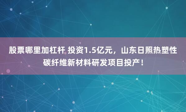 股票哪里加杠杆 投资1.5亿元，山东日照热塑性碳纤维新材料研发项目投产！