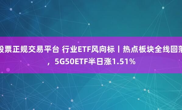 股票正规交易平台 行业ETF风向标丨热点板块全线回落，5G50ETF半日涨1.51%